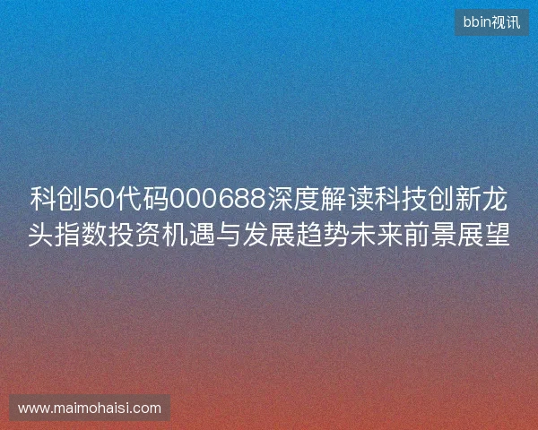 科创50代码000688深度解读科技创新龙头指数投资机遇与发展趋势未来前景展望 科创50代码000688深度解读科技创新龙头指数投资机遇与发展趋势未来前景展望