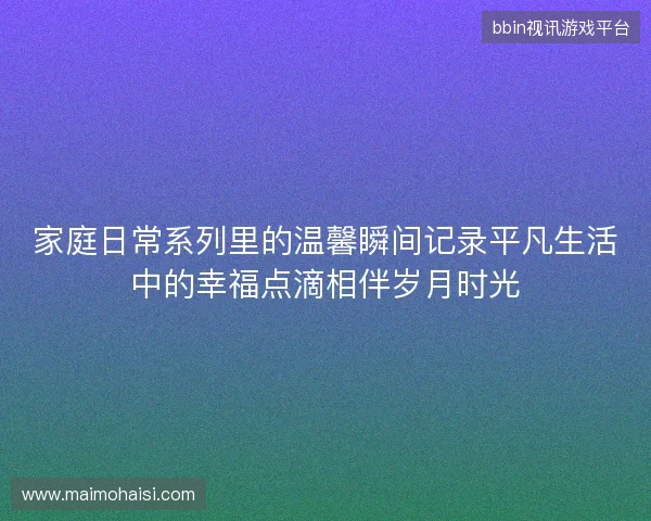 家庭日常系列里的温馨瞬间记录平凡生活中的幸福点滴相伴岁月时光 家庭日常系列里的温馨瞬间记录平凡生活中的幸福点滴相伴岁月时光