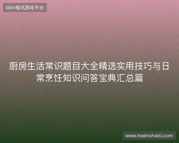 厨房生活常识题目大全精选实用技巧与日常烹饪知识问答宝典汇总篇 厨房生活常识题目大全精选实用技巧与日常烹饪知识问答宝典汇总篇