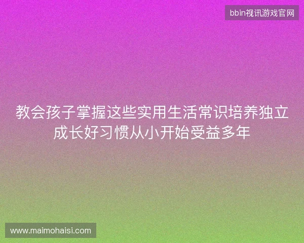 教会孩子掌握这些实用生活常识培养独立成长好习惯从小开始受益多年 教会孩子掌握这些实用生活常识培养独立成长好习惯从小开始受益多年